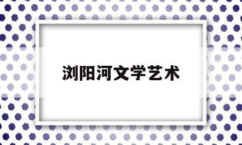 浏阳河文学艺术(浏阳河文化艺术中心)
