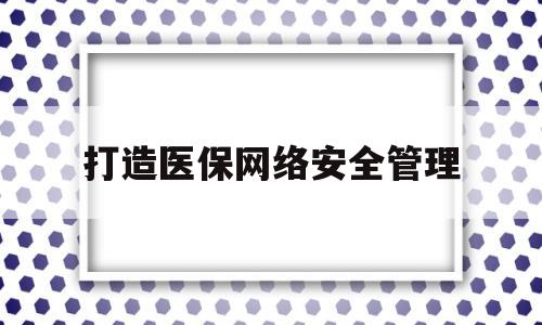 打造医保网络安全管理(打造医保网络安全管理服务平台)