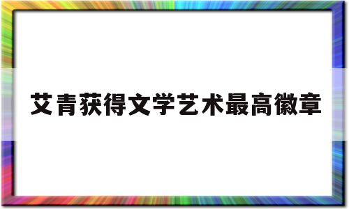 艾青获得文学艺术最高徽章(艾青获得什么国文学艺术最高勋章?)