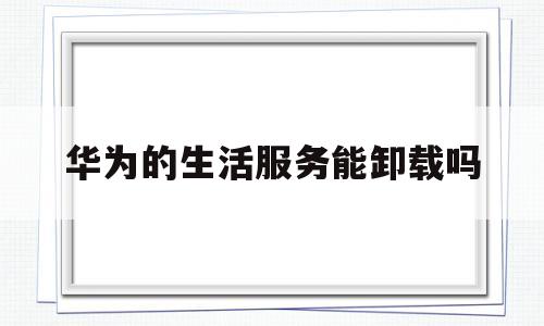 华为的生活服务能卸载吗(华为手机上生活服务有用吗)