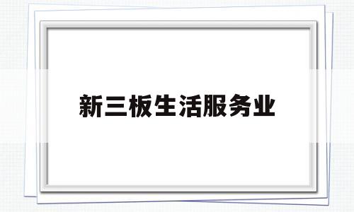 新三板生活服务业(新三板生活服务业有哪些)