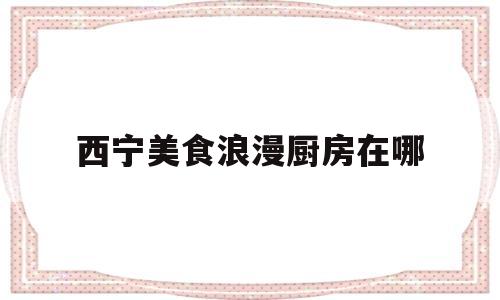西宁美食浪漫厨房在哪(西宁美食浪漫厨房在哪个位置)