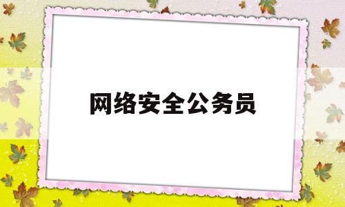 网络安全公务员(网络安全公务员岗位多吗)