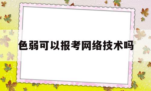 色弱可以报考网络技术吗(色弱可以报计算机网络技术专业吗)