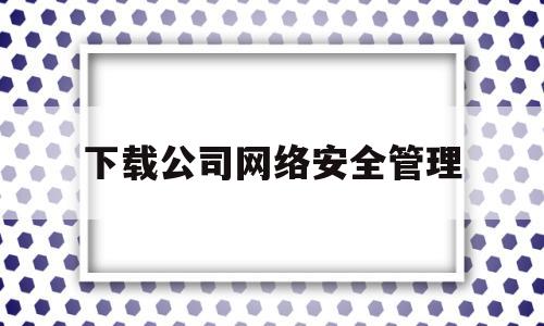下载公司网络安全管理(公司网络安全具体指什么)