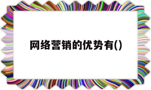 网络营销的优势有()(网络营销的优势有哪些百度文库)