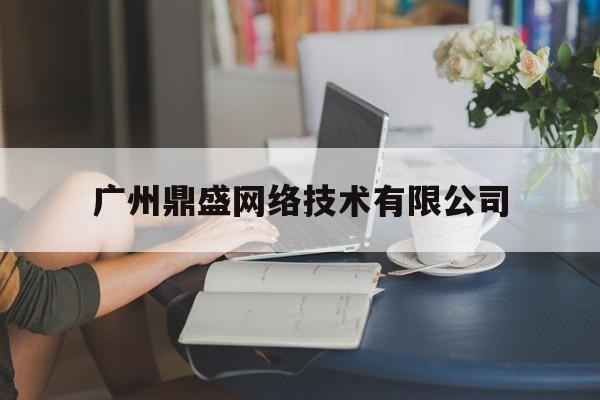 广州鼎盛网络技术有限公司(广州鼎盛网络技术有限公司怎么样)