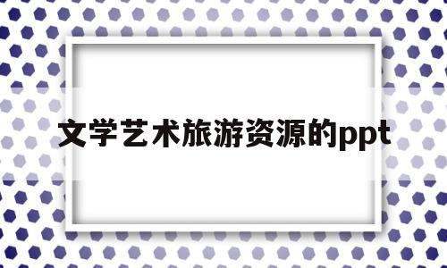 文学艺术旅游资源的ppt(文学艺术旅游资源的特点与功能)