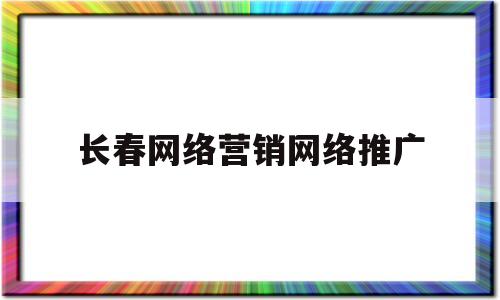 长春网络营销网络推广(长春网络营销网络推广公司)