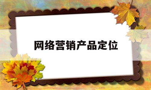 网络营销产品定位(网络营销定位主要是从哪些方面内容进行定位的?)