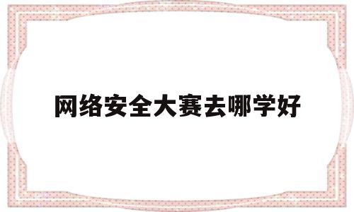 网络安全大赛去哪学好(网络安全大赛去哪学好一点)