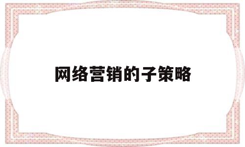 网络营销的子策略(网络营销策略有哪些?应该如何使用这些策略)