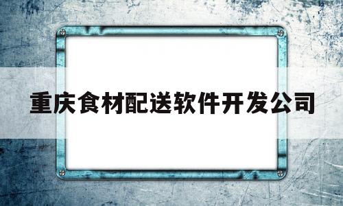 重庆食材配送软件开发公司(重庆食材配送软件开发公司招聘)