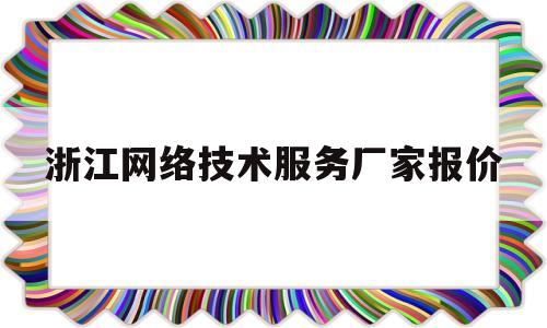 浙江网络技术服务厂家报价(浙江网络科技有限公司有哪些)