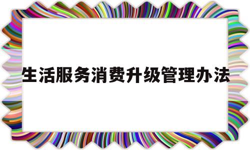 生活服务消费升级管理办法(生活服务消费升级管理办法全文)