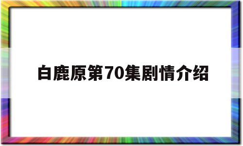 白鹿原第70集剧情介绍(白鹿原第70集剧情介绍大结局)