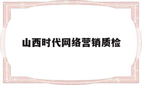 山西时代网络营销质检(山西时代网络营销质检中心)