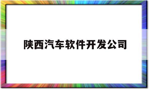 陕西汽车软件开发公司(陕西汽车软件开发公司排名)