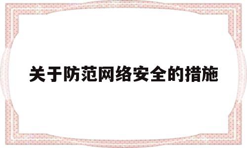 关于防范网络安全的措施(防范网络安全危害有哪些注意事项)