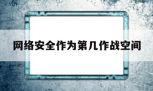 网络安全作为第几作战空间(网络安全是网络空间攻防不断演进的一个动态过程)