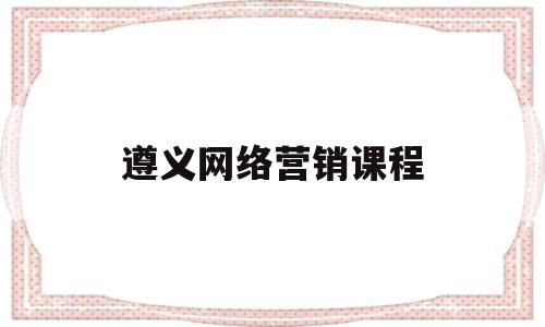 遵义网络营销课程(网络营销课程速成班)