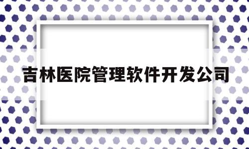 吉林医院管理软件开发公司(吉林省各大医院招聘信息2021)