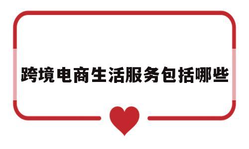 跨境电商生活服务包括哪些(跨境电商生活服务包括哪些内容)