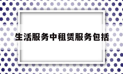 生活服务中租赁服务包括(生活服务中租赁服务包括哪些内容)