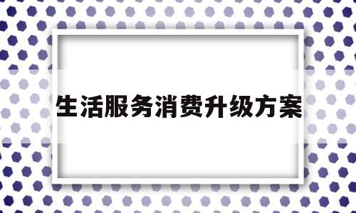 生活服务消费升级方案(生活服务消费升级方案范文)