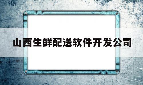 山西生鲜配送软件开发公司(山西生鲜配送软件开发公司有哪些)