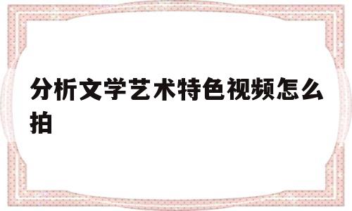 分析文学艺术特色视频怎么拍(文学作品的艺术特色的答题模板)