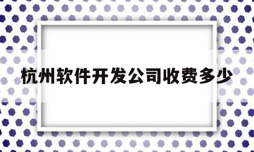 杭州软件开发公司收费多少(杭州软件开发工程师)