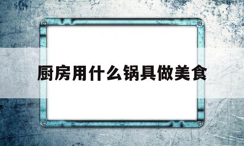 厨房用什么锅具做美食(厨房用什么锅具做美食好吃)