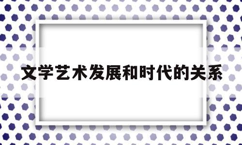 文学艺术发展和时代的关系(文学艺术发展和时代的关系是)
