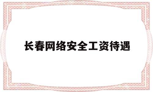 长春网络安全工资待遇(长春网络安全工资待遇怎么样)