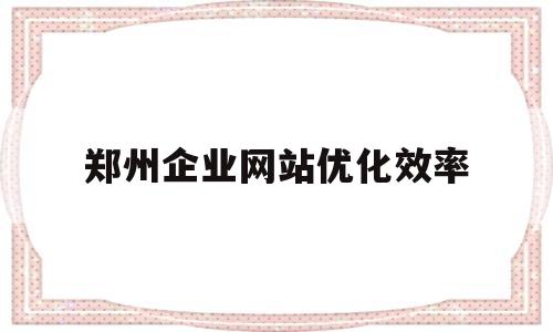 郑州企业网站优化效率(郑州企业网站优化效率怎么样)