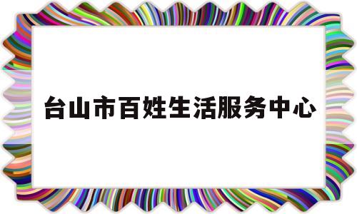 台山市百姓生活服务中心(台山市百姓生活服务中心上班时间)