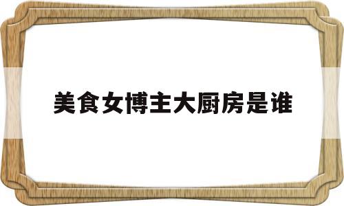 美食女博主大厨房是谁(美食女主播名单)