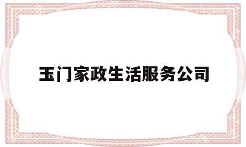 玉门家政生活服务公司(玉门家政生活服务公司有哪些)