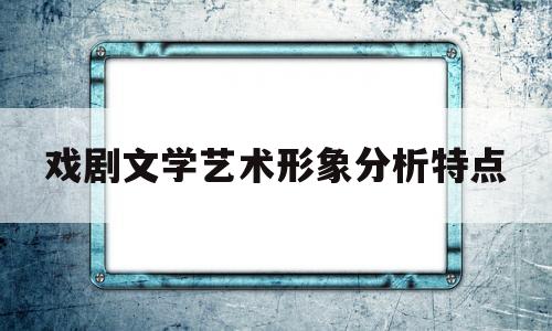 戏剧文学艺术形象分析特点(戏剧文学艺术形象分析特点是什么)