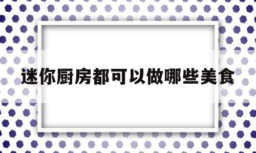 迷你厨房都可以做哪些美食(迷你厨房都可以做哪些美食呢)