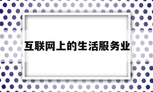 互联网上的生活服务业(互联网上的生活服务业有哪些)