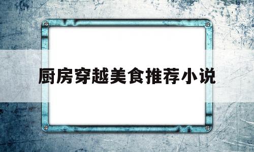 厨房穿越美食推荐小说(厨房穿越美食推荐小说完结)