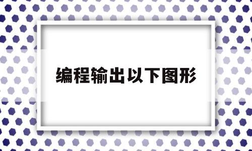 编程输出以下图形(编程输出以下图形c语言)
