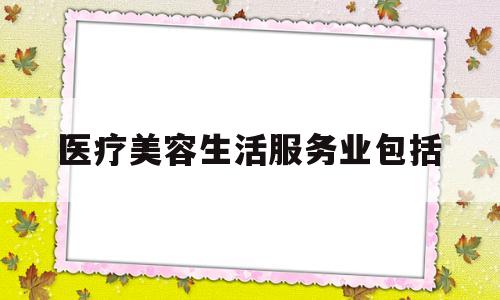 医疗美容生活服务业包括(医疗美容行业属于生活服务吗?)