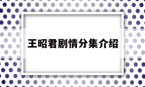 王昭君剧情分集介绍(王昭君剧情分集介绍杨幂)