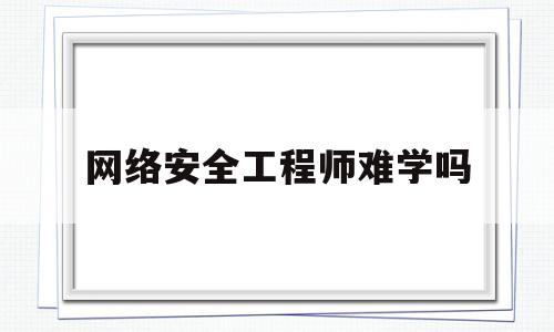 网络安全工程师难学吗(网络安全工程师应该学什么专业)