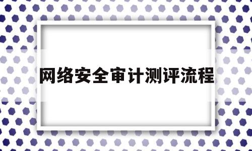 网络安全审计测评流程(网络安全审计测评流程是什么)