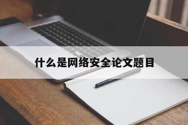 什么是网络安全论文题目(网络安全论文3000字范文参考)