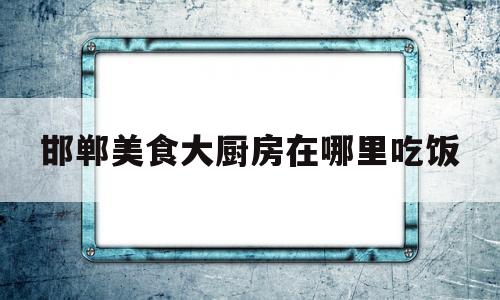 邯郸美食大厨房在哪里吃饭的简单介绍